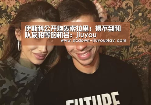 伊斯科公开炮轰索拉里:得不到和队友相等的机会:jiuyou(图1) Jiuyou游戏官网入口