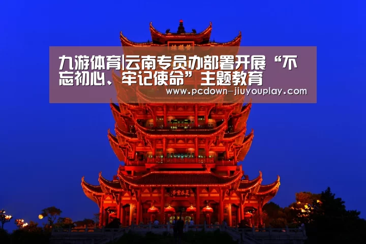 九游体育|云南专员办部署开展“不忘初心、牢记使命”主题教育(图2) Jiuyou游戏官网入口